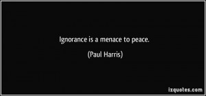 Ignorance is a menace to peace. - Paul Harris