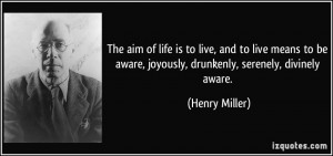 ... aware, joyously, drunkenly, serenely, divinely aware. - Henry Miller