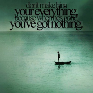 ... make him your everything, because when he's gone, you've got nothing
