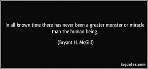 ... greater monster or miracle than the human being. - Bryant H. McGill