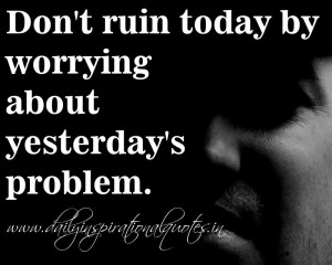 Don't ruin today by worrying about yesterday's problem. ~ Anonymous
