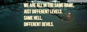... all in the same game,Just different levels.Same hell,different devils