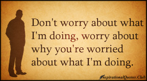 Don’t worry about what I’m doing, worry about why you’re worried ...