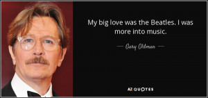 My big love was the Beatles. I was more into music. - Gary Oldman