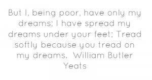 But I, being poor, have only my dreams; I have spread my dreams under ...