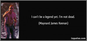 can't be a legend yet. I'm not dead. - Maynard James Keenan