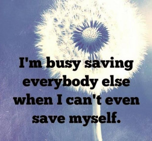 ... busy saving everybody else when I can’t even save myself
