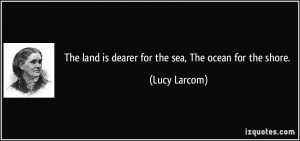 The land is dearer for the sea, The ocean for the shore. - Lucy Larcom