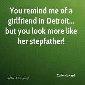 Curly Howard - You remind me of a girlfriend in Detroit... but you ...