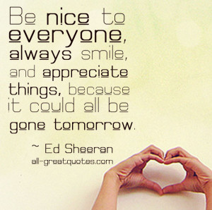 Be nice to everyone, always smile, and appreciate things, because it ...