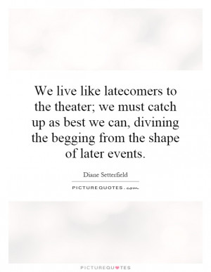 We live like latecomers to the theater; we must catch up as best we ...