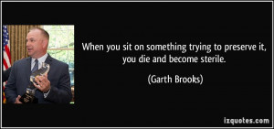 ... trying to preserve it, you die and become sterile. - Garth Brooks