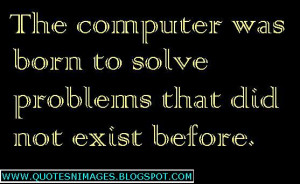 The computer was born to solve problems that did not exist before.