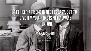 To help a friend in need is easy, but to give him your time is not ...