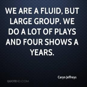 Caryn Jeffreys - We are a fluid, but large group. We do a lot of plays ...