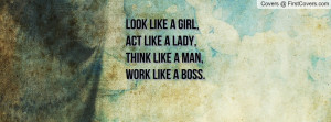 Look like a GIRL,Act like a LADY,Think like a MAN,Work like a BOSS.