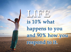 Life is 10% what happens to you and 90% how you respond to it.