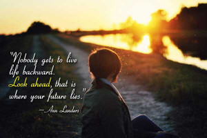 Nobody gets to live life backward. Look ahead, that is where your ...