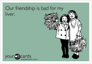 Our friendship is bad for my liver...