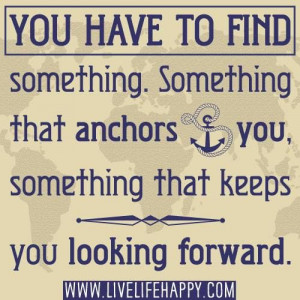 You have to find something. Something that anchors you. Something that ...