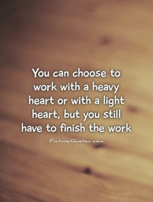 You can choose to work with a heavy heart or with a light heart, but ...