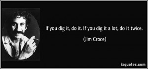 If you dig it, do it. If you dig it a lot, do it twice. - Jim Croce