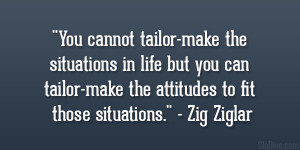 ... tailor-make the attitudes to fit those situations.” – Zig Ziglar