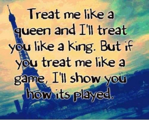 Treat me like a queen and I'll treat you like a king. But if you treat ...