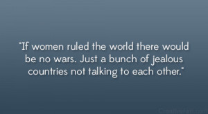 women ruled the world there would be no wars. Just a bunch of jealous ...