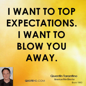 want to top expectations. I want to blow you away.