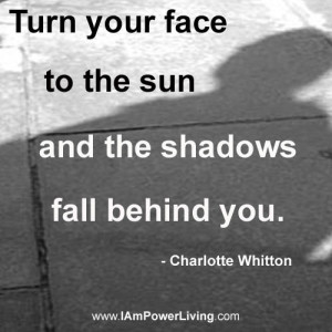 ... face to the sun and the shadows fall behind you. - Charlotte Whitton