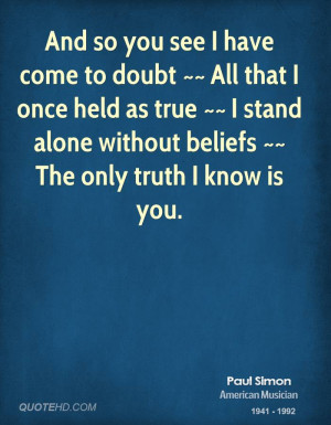 And so you see I have come to doubt ~~ All that I once held as true ...