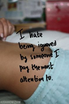 hate being ignored by someone I pay the most attention to. More