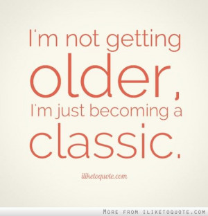not getting older, I'm just becoming a classic.