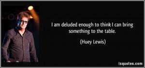 ... enough to think I can bring something to the table. - Huey Lewis