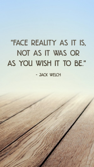 Face reality as it is, not as it was or as you wish it to be.