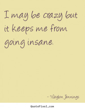 may be crazy but it keeps me from going insane. ”