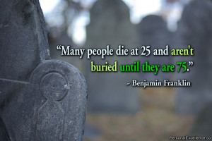 ... die at 25 and aren't buried until they are 75.” ~ Benjamin Franklin