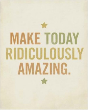 Make today ridiculously amazing.