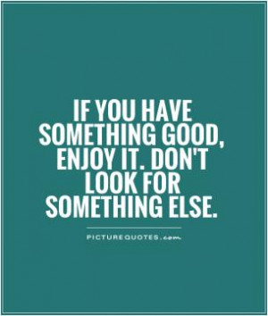 If you have something good, enjoy it. Don't look for something else.