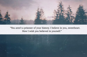 You aren't a prisoner of your history. I believe in you, sweetheart ...