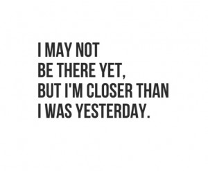 may not be there yet,but I'm closer than I was yesterday