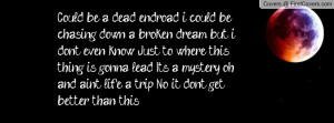 Could be a dead end-road, i could be chasing down a broken dream, but ...