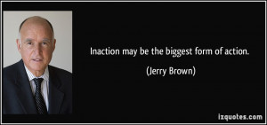 Inaction may be the biggest form of action. - Jerry Brown