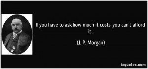 ... you have to ask how much it costs, you can't afford it. - J. P. Morgan
