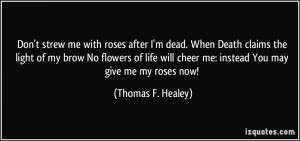 Don't strew me with roses after I'm dead. When Death claims the light ...