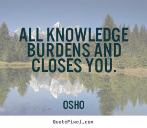 ... quote - All knowledge burdens and closes you. - Inspirational quotes