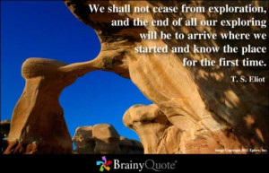We shall not cease from exploration and the end of all our exploring ...
