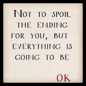 NOT TO SPOIL THE ENDING FOR YOU, BUT EVERYTHING IS GOING TO BE OK