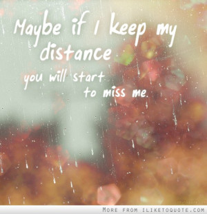 Maybe if I keep my distance, you will start to miss me.